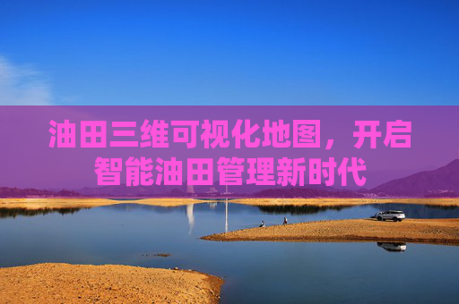 油田三维可视化地图，开启智能油田管理新时代